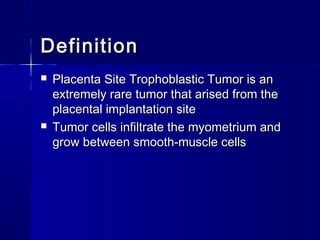  Placenta Site Trophoblastic Tumor is anPlacenta Site Trophoblastic Tumor is an
extremely rare tumor that arised from theextremely rare tumor that arised from the
placental implantation siteplacental implantation site
 Tumor cells infiltrate the myometrium andTumor cells infiltrate the myometrium and
grow between smooth-muscle cellsgrow between smooth-muscle cells
DefinitionDefinition
 