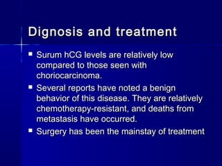  Surum hCG levels are relatively lowSurum hCG levels are relatively low
compared to those seen withcompared to those seen with
choriocarcinoma.choriocarcinoma.
 Several reports have noted a benignSeveral reports have noted a benign
behavior of this disease. They are relativelybehavior of this disease. They are relatively
chemotherapy-resistant, and deaths fromchemotherapy-resistant, and deaths from
metastasis have occurred.metastasis have occurred.
 Surgery has been the mainstay of treatmentSurgery has been the mainstay of treatment
Dignosis and treatmentDignosis and treatment
 