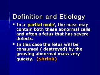  In aIn a ‘‘partial molepartial mole’’, the mass may, the mass may
contain both these abnormal cellscontain both these abnormal cells
and often a fetus that has severeand often a fetus that has severe
defects.defects.
 In this case the fetus will beIn this case the fetus will be
consumed ( destroyed) by theconsumed ( destroyed) by the
growing abnormal mass verygrowing abnormal mass very
quickly.quickly. (shrink)(shrink)
Definition and EtiologyDefinition and Etiology
 