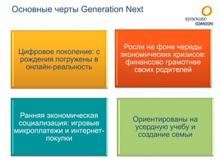 Основные черты Generation Next 
Цифровое поколение: с 
рождения погружены в 
онлайн-реальность 
Росли на фоне череды 
экономических кризисов: 
финансово грамотнее 
своих родителей 
Ранняя экономическая 
социализация: игровые 
микроплатежи и интернет- 
покупки 
Ориентированы на 
усердную учебу и 
создание семьи 
 