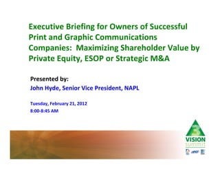 Executive Briefing for Owners of Successful
Print and Graphic Communications
Companies: Maximizing Shareholder Value by
Private Equity, ESOP or Strategic M&A

Presented by:
John Hyde, Senior Vice President, NAPL

Tuesday, February 21, 2012
8:00 8:45 AM
 