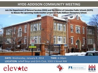 HYDE-­‐ADDISON	
  COMMUNITY	
  MEETING	
  
Join	
  the	
  Department	
  of	
  General	
  Services	
  (DGS)	
  and	
  the	
  District	
  of	
  Columbia	
  Public	
  Schools	
  (DCPS)	
  	
  
to	
  discuss	
  the	
  upcoming	
  modernizaKon	
  project	
  at	
  Hyde-­‐Addison	
  Elementary	
  School.	
  

	
  
	
  
	
  
	
  

DATE:	
  Wednesday,	
  January	
  8,	
  2014	
  	
  	
  	
  	
  	
  	
  	
  	
  	
  	
  TIME:	
  6:30pm	
  	
  	
  	
  	
  	
  
LOCATION:	
  Jelleﬀ	
  Boys	
  and	
  Girls	
  Club,	
  3265	
  S	
  Street	
  NW	
  

 