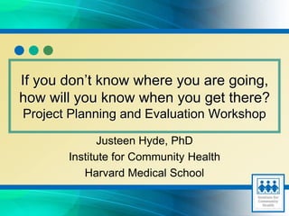 Justeen Hyde, PhD
Institute for Community Health
Harvard Medical School
If you don’t know where you are going,
how will you know when you get there?
Project Planning and Evaluation Workshop
 