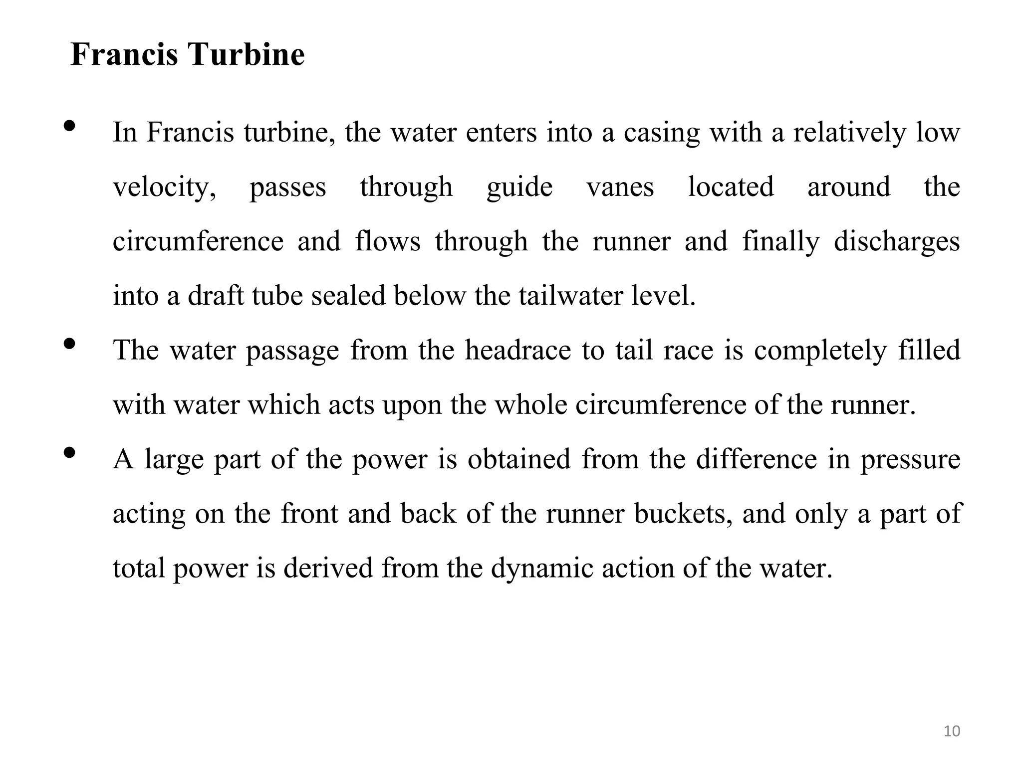 Francis Turbine
• In Francis turbine, the water enters into a casing with a relatively low
velocity, passes through guide vanes located around the
circumference and flows through the runner and finally discharges
into a draft tube sealed below the tailwater level.
• The water passage from the headrace to tail race is completely filled
with water which acts upon the whole circumference of the runner.
• A large part of the power is obtained from the difference in pressure
acting on the front and back of the runner buckets, and only a part of
total power is derived from the dynamic action of the water.
10
 