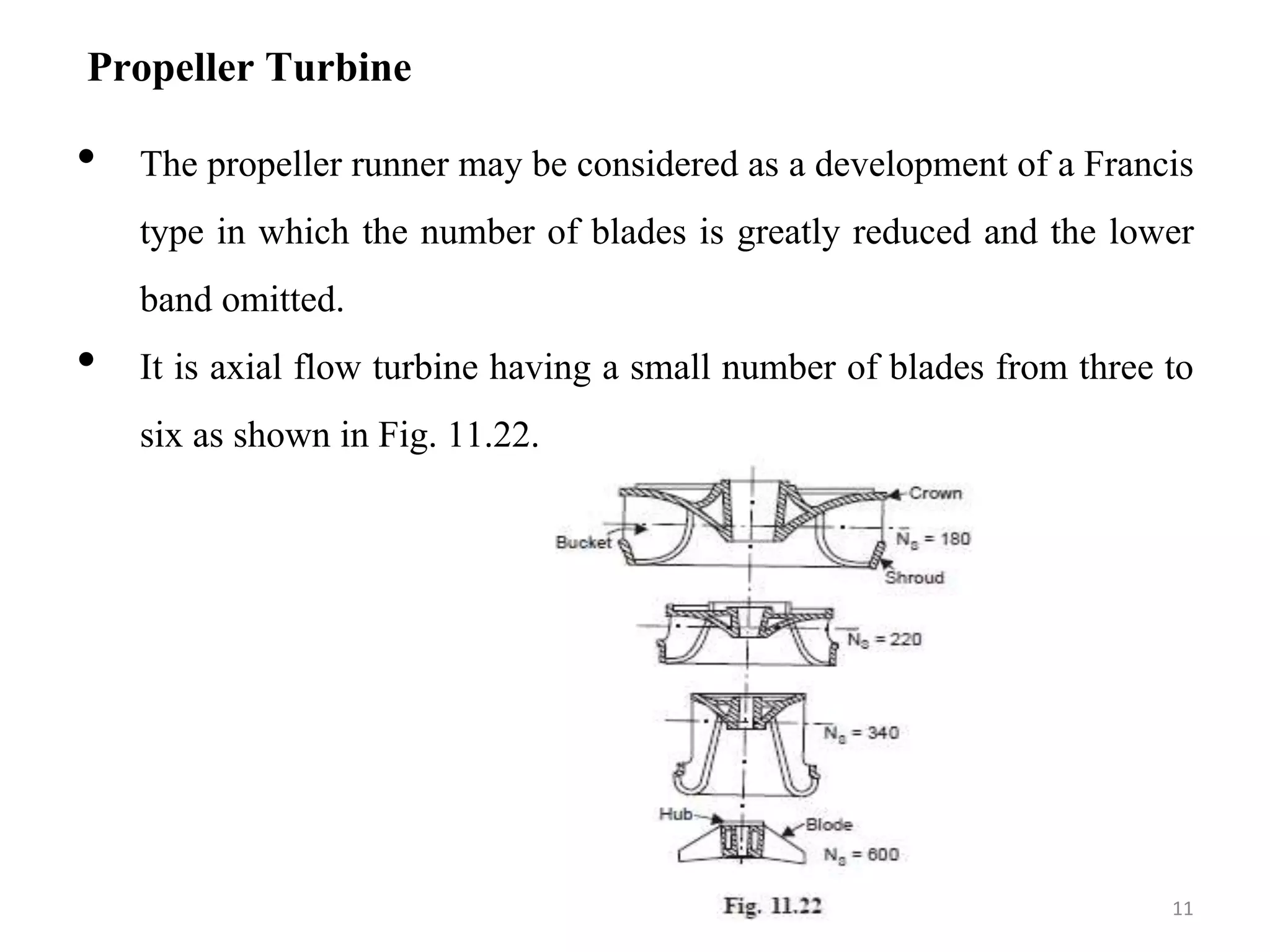 Propeller Turbine
• The propeller runner may be considered as a development of a Francis
type in which the number of blades is greatly reduced and the lower
band omitted.
• It is axial flow turbine having a small number of blades from three to
six as shown in Fig. 11.22.
11
 