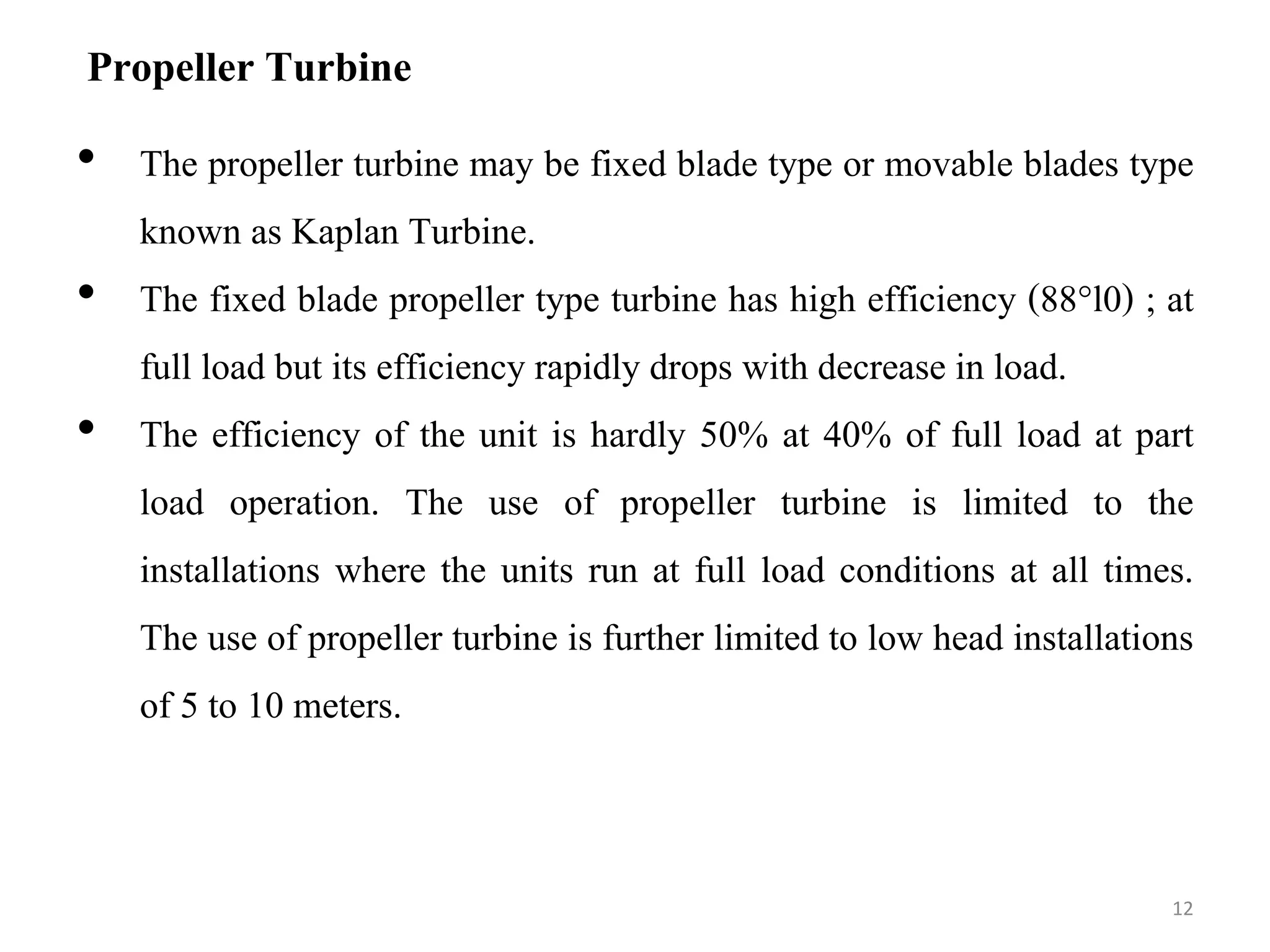 Propeller Turbine
• The propeller turbine may be fixed blade type or movable blades type
known as Kaplan Turbine.
• The fixed blade propeller type turbine has high efficiency (88°l0) ; at
full load but its efficiency rapidly drops with decrease in load.
• The efficiency of the unit is hardly 50% at 40% of full load at part
load operation. The use of propeller turbine is limited to the
installations where the units run at full load conditions at all times.
The use of propeller turbine is further limited to low head installations
of 5 to 10 meters.
12
 