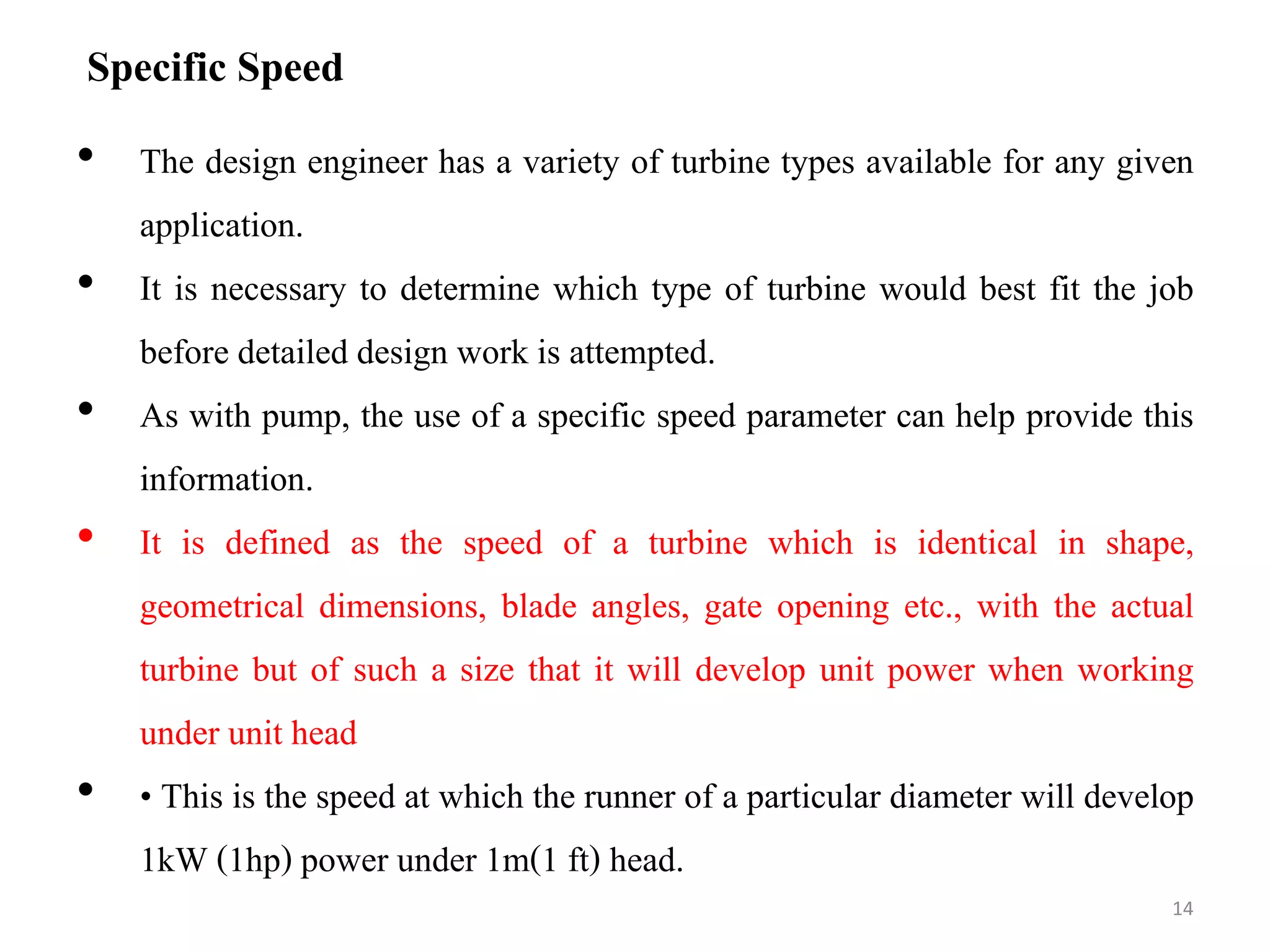 Specific Speed
• The design engineer has a variety of turbine types available for any given
application.
• It is necessary to determine which type of turbine would best fit the job
before detailed design work is attempted.
• As with pump, the use of a specific speed parameter can help provide this
information.
• It is defined as the speed of a turbine which is identical in shape,
geometrical dimensions, blade angles, gate opening etc., with the actual
turbine but of such a size that it will develop unit power when working
under unit head
• • This is the speed at which the runner of a particular diameter will develop
1kW (1hp) power under 1m(1 ft) head.
14
 