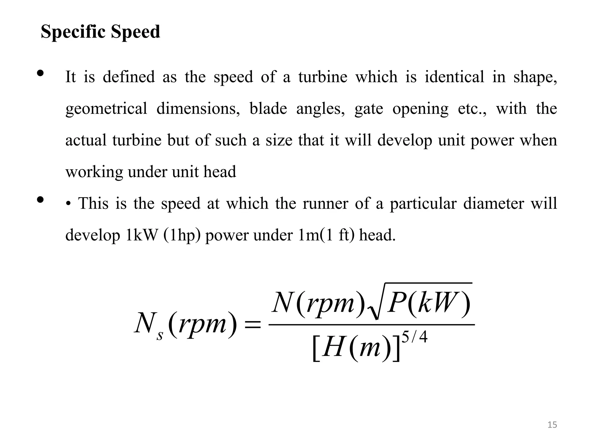 Specific Speed
• It is defined as the speed of a turbine which is identical in shape,
geometrical dimensions, blade angles, gate opening etc., with the
actual turbine but of such a size that it will develop unit power when
working under unit head
• • This is the speed at which the runner of a particular diameter will
develop 1kW (1hp) power under 1m(1 ft) head.
15
4
/
5
)]
(
[
)
(
)
(
)
(
m
H
kW
P
rpm
N
rpm
Ns 
 