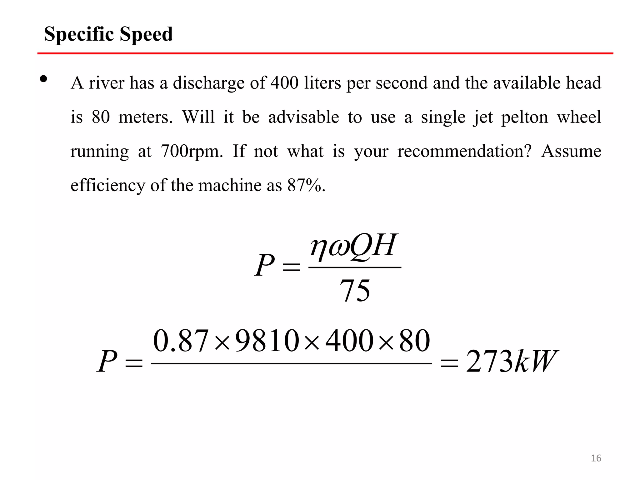 Specific Speed
• A river has a discharge of 400 liters per second and the available head
is 80 meters. Will it be advisable to use a single jet pelton wheel
running at 700rpm. If not what is your recommendation? Assume
efficiency of the machine as 87%.
16
75
QH
P


kW
P 273
80
400
9810
87
.
0





 