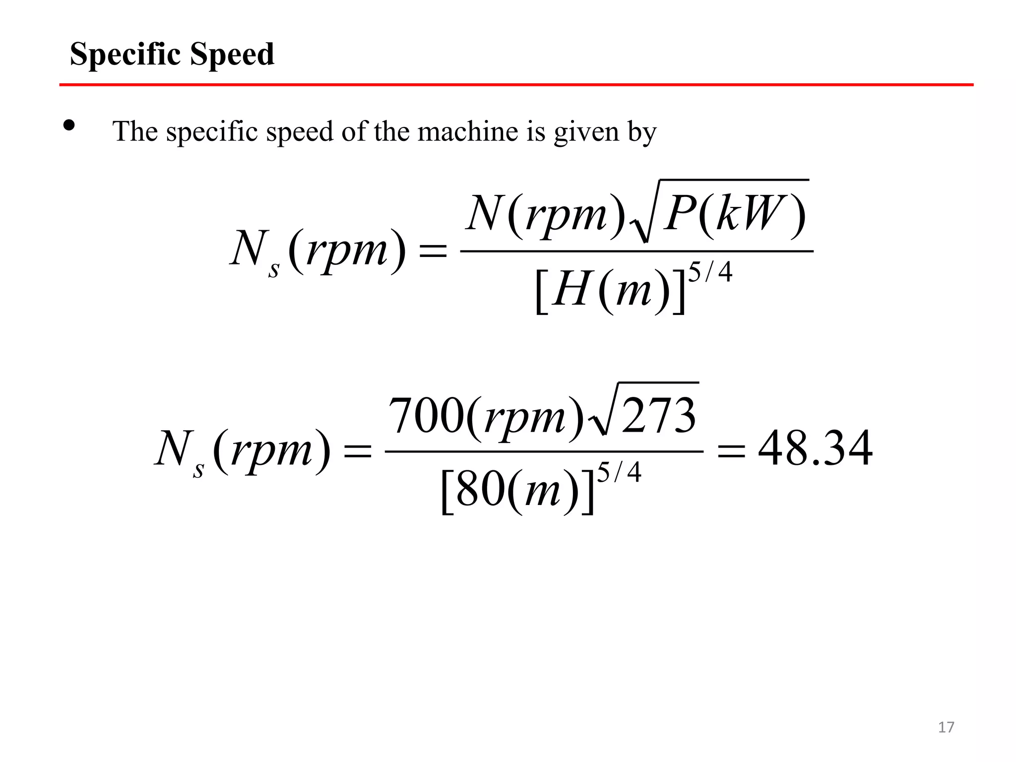 Specific Speed
• The specific speed of the machine is given by
17
4
/
5
)]
(
[
)
(
)
(
)
(
m
H
kW
P
rpm
N
rpm
Ns 
34
.
48
)]
(
80
[
273
)
(
700
)
( 4
/
5


m
rpm
rpm
Ns
 