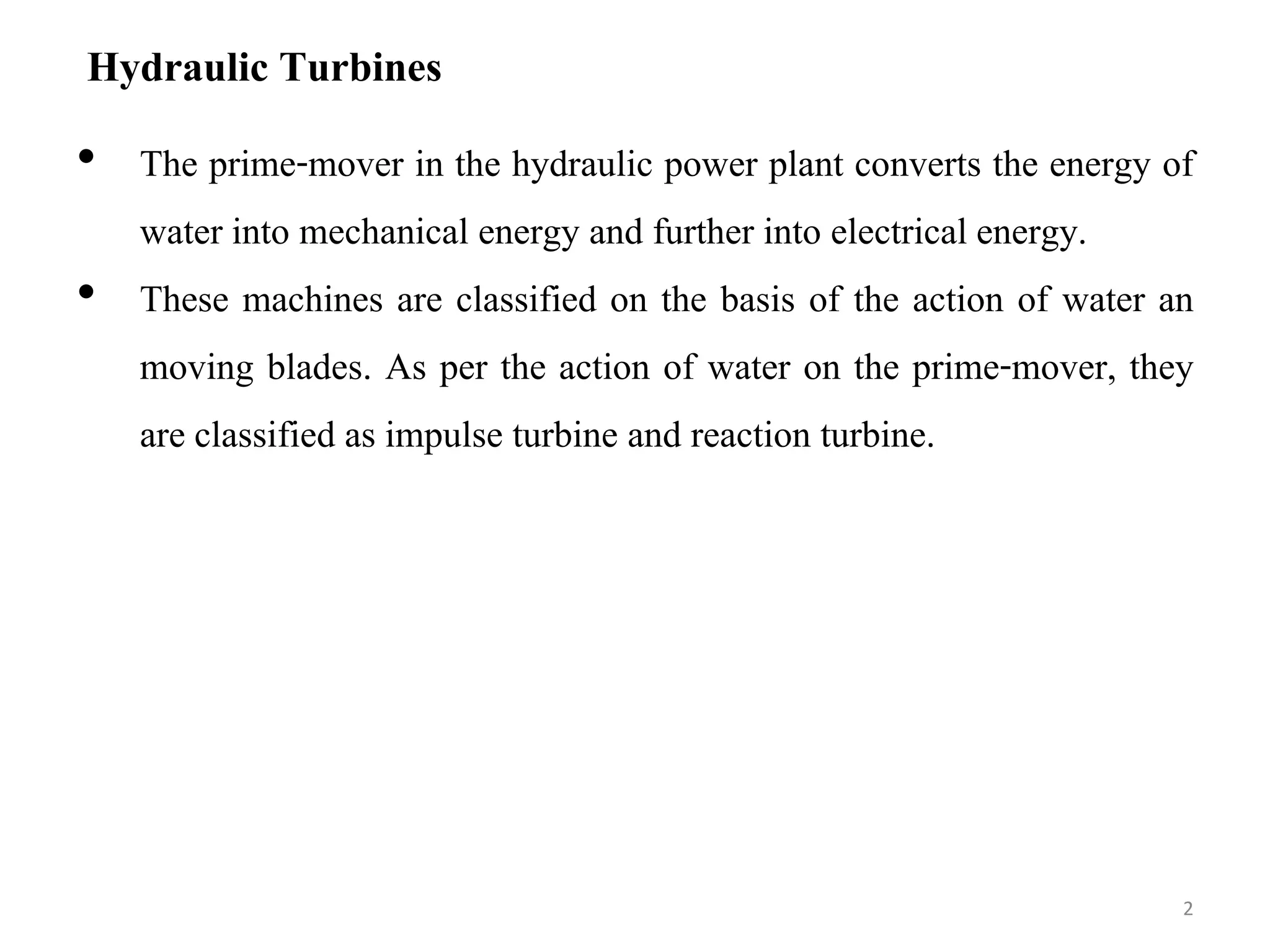 Hydraulic Turbines
• The prime-mover in the hydraulic power plant converts the energy of
water into mechanical energy and further into electrical energy.
• These machines are classified on the basis of the action of water an
moving blades. As per the action of water on the prime-mover, they
are classified as impulse turbine and reaction turbine.
2
 