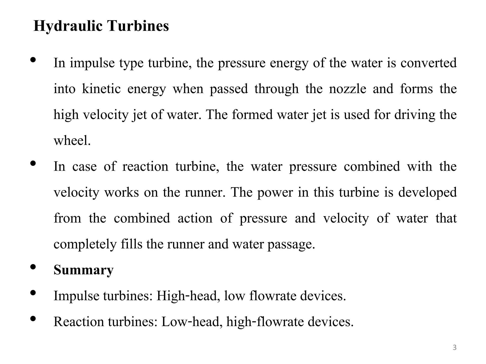 Hydraulic Turbines
• In impulse type turbine, the pressure energy of the water is converted
into kinetic energy when passed through the nozzle and forms the
high velocity jet of water. The formed water jet is used for driving the
wheel.
• In case of reaction turbine, the water pressure combined with the
velocity works on the runner. The power in this turbine is developed
from the combined action of pressure and velocity of water that
completely fills the runner and water passage.
• Summary
• Impulse turbines: High-head, low flowrate devices.
• Reaction turbines: Low-head, high-flowrate devices.
3
 