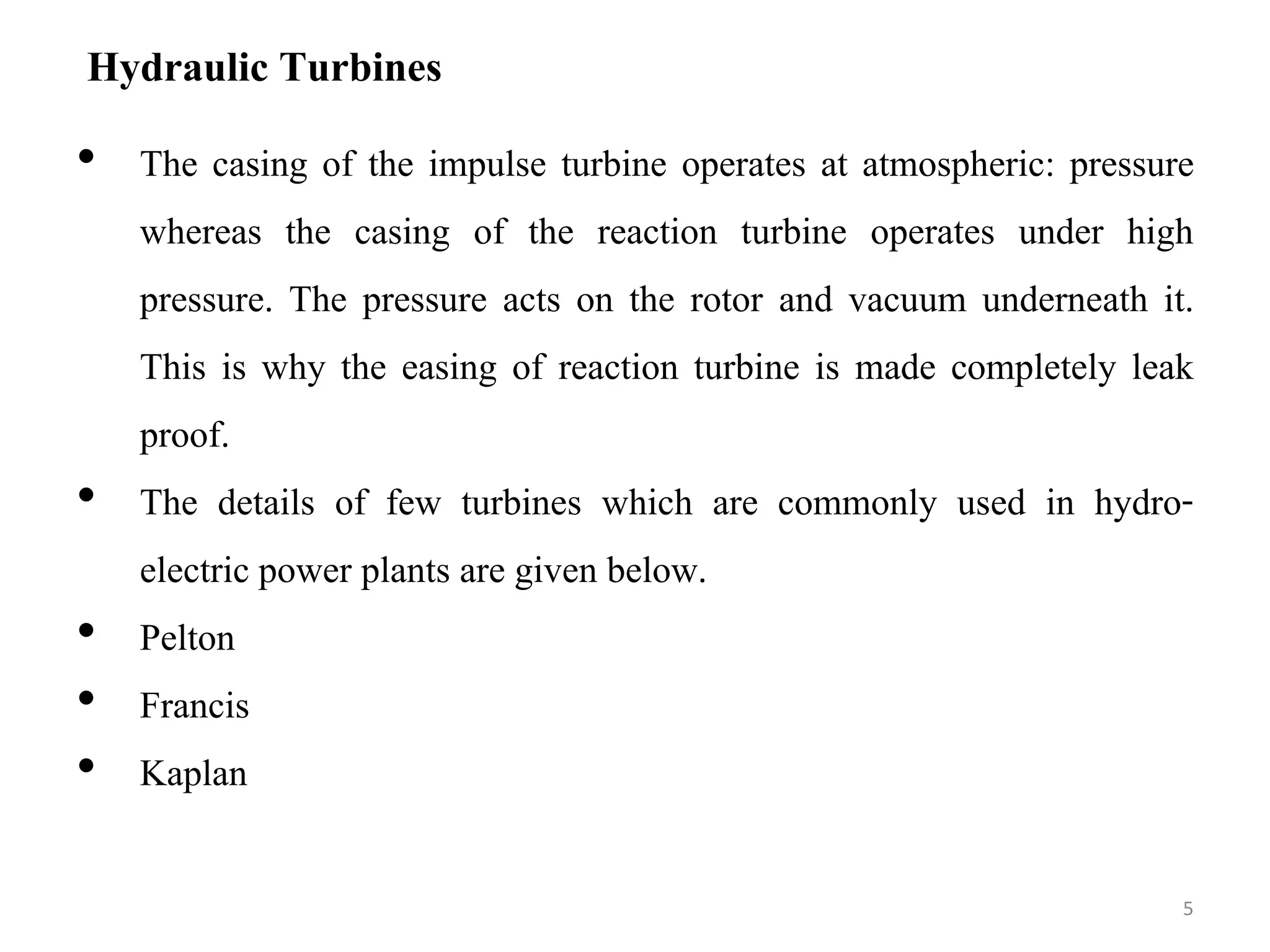 Hydraulic Turbines
• The casing of the impulse turbine operates at atmospheric: pressure
whereas the casing of the reaction turbine operates under high
pressure. The pressure acts on the rotor and vacuum underneath it.
This is why the easing of reaction turbine is made completely leak
proof.
• The details of few turbines which are commonly used in hydro-
electric power plants are given below.
• Pelton
• Francis
• Kaplan
5
 