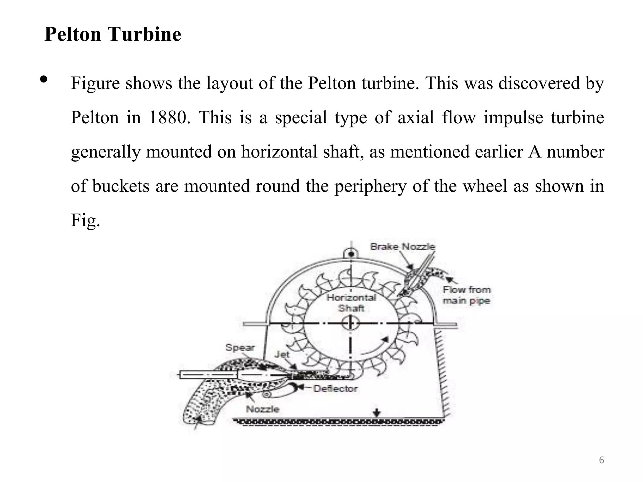 Pelton Turbine
• Figure shows the layout of the Pelton turbine. This was discovered by
Pelton in 1880. This is a special type of axial flow impulse turbine
generally mounted on horizontal shaft, as mentioned earlier A number
of buckets are mounted round the periphery of the wheel as shown in
Fig.
6
 