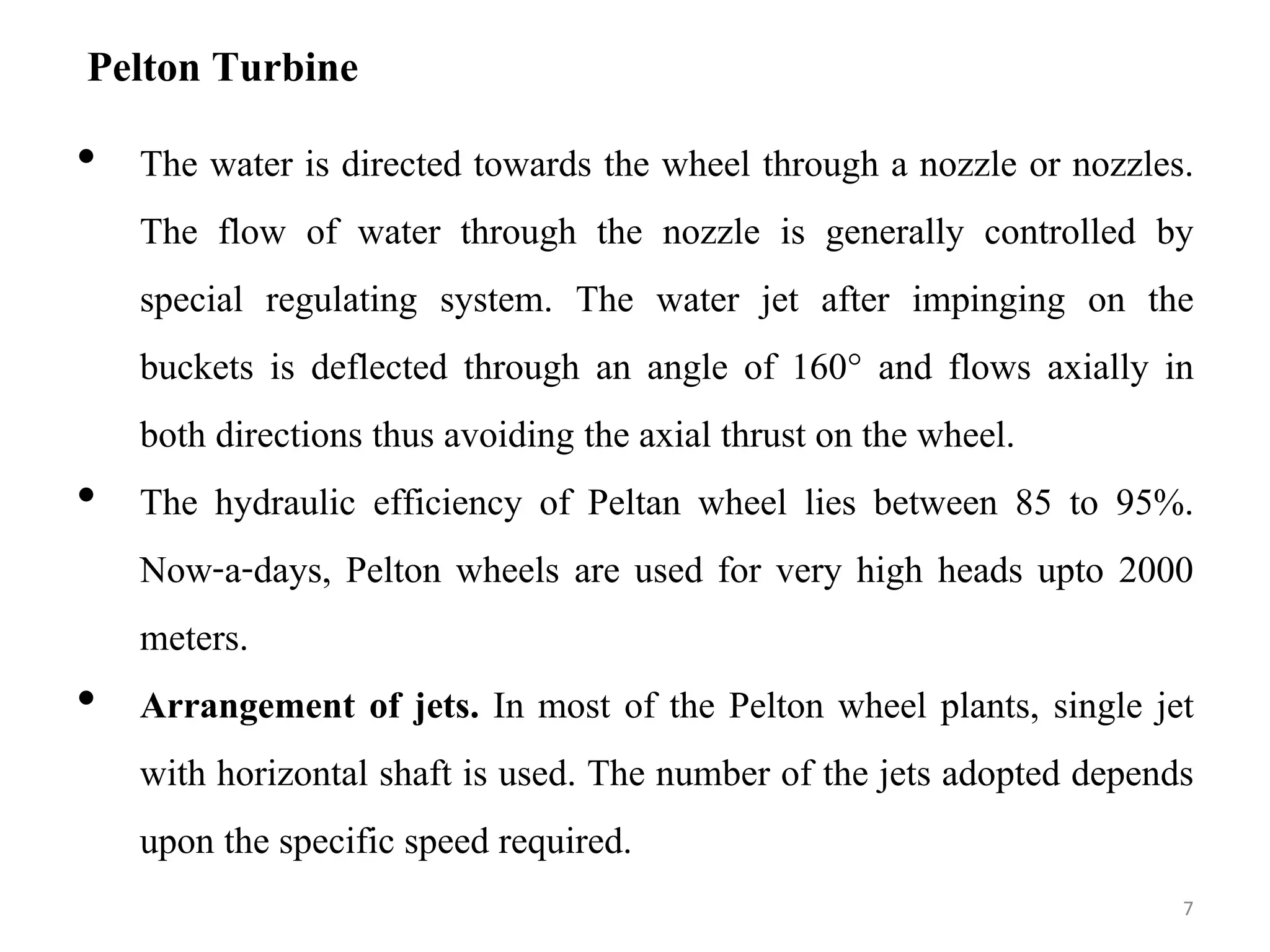 Pelton Turbine
• The water is directed towards the wheel through a nozzle or nozzles.
The flow of water through the nozzle is generally controlled by
special regulating system. The water jet after impinging on the
buckets is deflected through an angle of 160° and flows axially in
both directions thus avoiding the axial thrust on the wheel.
• The hydraulic efficiency of Peltan wheel lies between 85 to 95%.
Now-a-days, Pelton wheels are used for very high heads upto 2000
meters.
• Arrangement of jets. In most of the Pelton wheel plants, single jet
with horizontal shaft is used. The number of the jets adopted depends
upon the specific speed required.
7
 