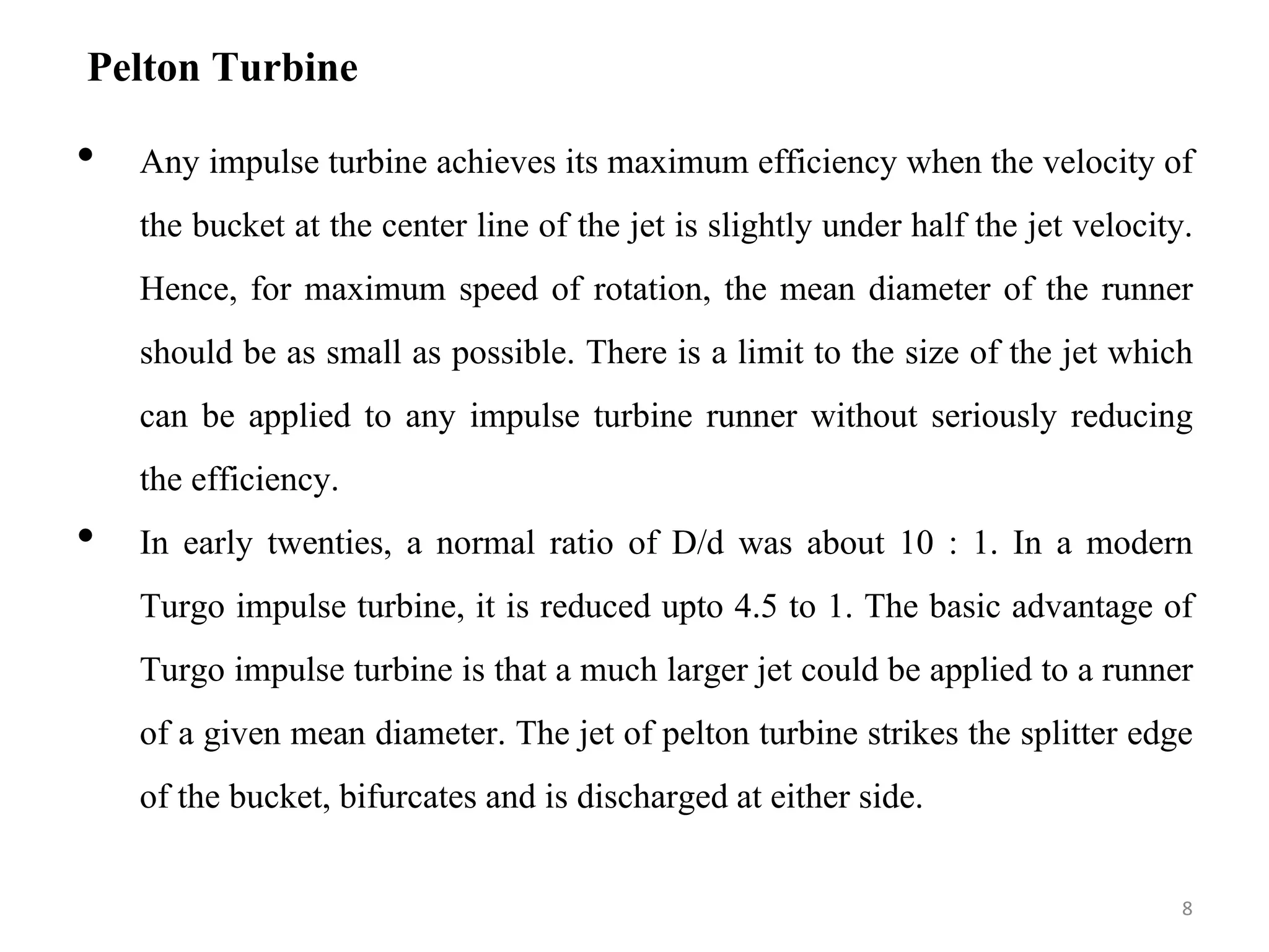 Pelton Turbine
• Any impulse turbine achieves its maximum efficiency when the velocity of
the bucket at the center line of the jet is slightly under half the jet velocity.
Hence, for maximum speed of rotation, the mean diameter of the runner
should be as small as possible. There is a limit to the size of the jet which
can be applied to any impulse turbine runner without seriously reducing
the efficiency.
• In early twenties, a normal ratio of D/d was about 10 : 1. In a modern
Turgo impulse turbine, it is reduced upto 4.5 to 1. The basic advantage of
Turgo impulse turbine is that a much larger jet could be applied to a runner
of a given mean diameter. The jet of pelton turbine strikes the splitter edge
of the bucket, bifurcates and is discharged at either side.
8
 