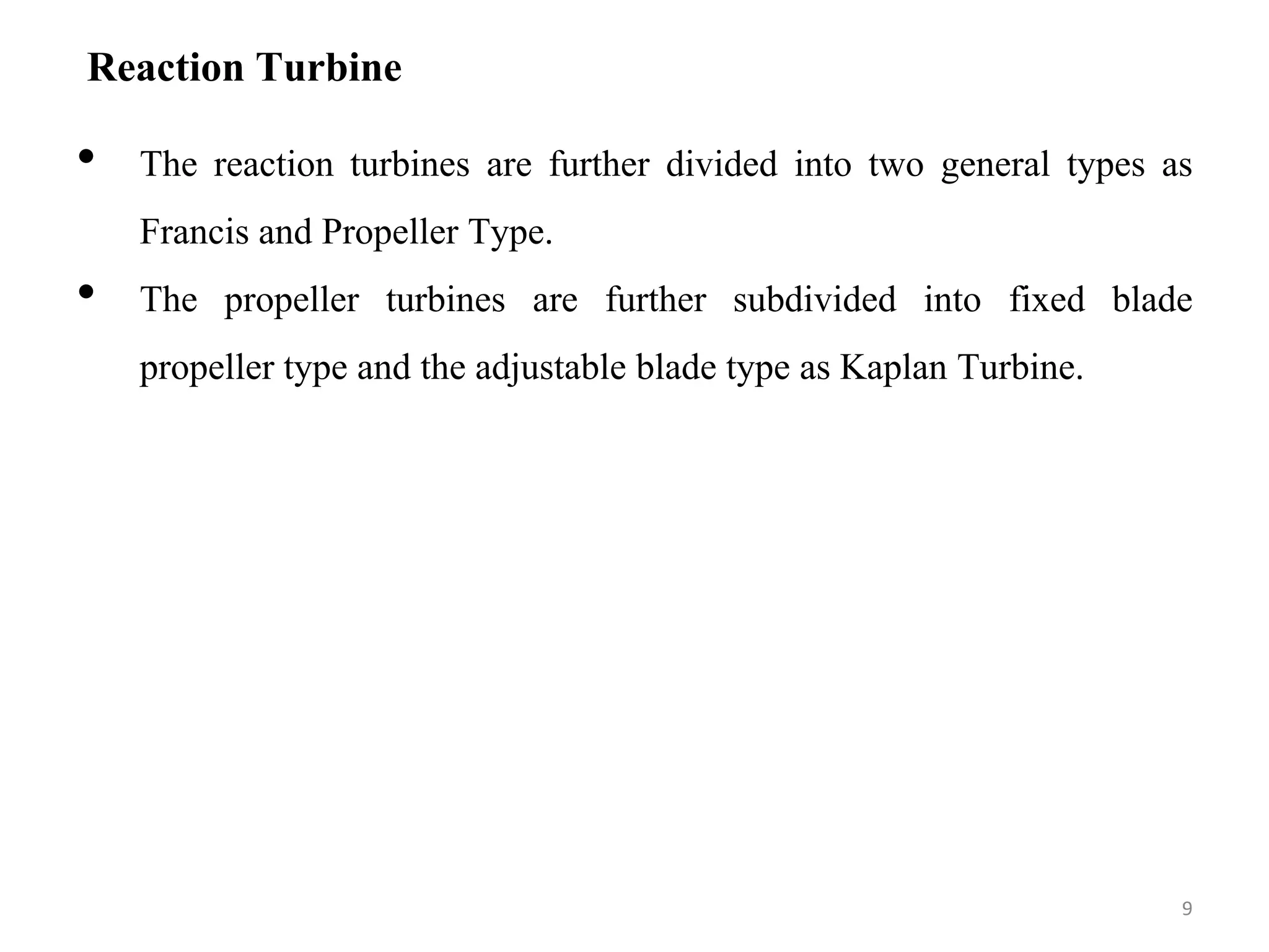 Reaction Turbine
• The reaction turbines are further divided into two general types as
Francis and Propeller Type.
• The propeller turbines are further subdivided into fixed blade
propeller type and the adjustable blade type as Kaplan Turbine.
9
 
