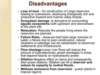 Disadvantages
 Loss of land – for construction of Large reservoirs
leading to submersion, destroying biologically rich and
productive lowland and riverine valley forests.
 Ecosystem damage- Is disruptive to surrounding
aquatic ecosystems both upstream and downstream
of the plant site.
 Relocation- Relocate the people living where the
reservoirs are planned.
 Failure Risks – because hold back large volumes of
water, a failure due to poor construction, natural
disasters or sabotage can be catastrophic to downriver
settlements and infrastructure.
 Flow shortage-Lower river flows will reduce the
amount of hydroelectricity, power shortages in areas
that depend heavily on hydroelectric power.
 Siltation-Negative effect on dams and subsequently
their power stations. Siltation can fill a reservoir and
reduce its capacity to control floods .
 Methane emissions from reservoirs - power plants in
tropical regions
 