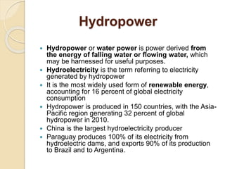 Hydropower
 Hydropower or water power is power derived from
the energy of falling water or flowing water, which
may be harnessed for useful purposes.
 Hydroelectricity is the term referring to electricity
generated by hydropower
 It is the most widely used form of renewable energy,
accounting for 16 percent of global electricity
consumption
 Hydropower is produced in 150 countries, with the Asia-
Pacific region generating 32 percent of global
hydropower in 2010.
 China is the largest hydroelectricity producer
 Paraguay produces 100% of its electricity from
hydroelectric dams, and exports 90% of its production
to Brazil and to Argentina.
 
