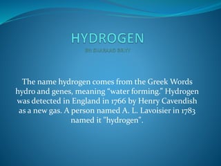 The name hydrogen comes from the Greek Words 
hydro and genes, meaning “water forming.” Hydrogen 
was detected in England in 1766 by Henry Cavendish 
as a new gas. A person named A. L. Lavoisier in 1783 
named it "hydrogen". 
 
