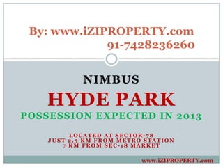 By: www.iZIPROPERTY.com
             91-7428236260


            NIMBUS
    HYDE PARK
POSSESSION EXPECTED IN 2013
         LOCATED AT SECTOR-78
    JUST 2.5 KM FROM METRO STATION
       7 KM FROM SEC-18 MARKET

                          www.iZIPROPERTY.com
 