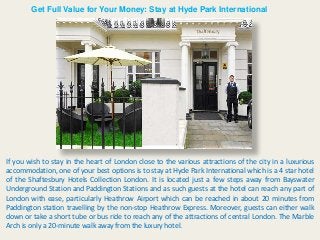 Get Full Value for Your Money: Stay at Hyde Park International
If you wish to stay in the heart of London close to the various attractions of the city in a luxurious
accommodation, one of your best options is to stay at Hyde Park International which is a 4 star hotel
of the Shaftesbury Hotels Collection London. It is located just a few steps away from Bayswater
Underground Station and Paddington Stations and as such guests at the hotel can reach any part of
London with ease, particularly Heathrow Airport which can be reached in about 20 minutes from
Paddington station travelling by the non-stop Heathrow Express. Moreover, guests can either walk
down or take a short tube or bus ride to reach any of the attractions of central London. The Marble
Arch is only a 20-minute walk away from the luxury hotel.
 
