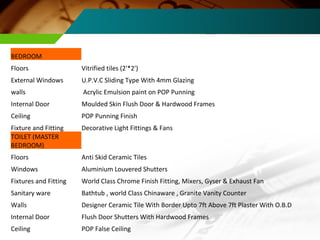 BEDROOM Floors Vitrified tiles (2'*2') External Windows U.P.V.C Sliding Type With 4mm Glazing walls Acrylic Emulsion paint on POP Punning Internal Door Moulded Skin Flush Door & Hardwood Frames Ceiling POP Punning Finish Fixture and Fitting Decorative Light Fittings & Fans TOILET (MASTER BEDROOM) Floors Anti Skid Ceramic Tiles Windows Aluminium Louvered Shutters Fixtures and Fitting World Class Chrome Finish Fitting, Mixers, Gyser & Exhaust Fan Sanitary ware Bathtub , world Class Chinaware , Granite Vanity Counter Walls Designer Ceramic Tile With Border Upto 7ft Above 7ft Plaster With O.B.D Internal Door Flush Door Shutters With Hardwood Frames Ceiling POP False Ceiling 