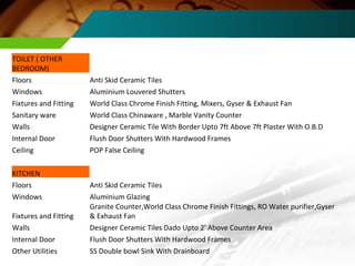 TOILET ( OTHER BEDROOM) Floors Anti Skid Ceramic Tiles Windows Aluminium Louvered Shutters Fixtures and Fitting World Class Chrome Finish Fitting, Mixers, Gyser & Exhaust Fan Sanitary ware World Class Chinaware , Marble Vanity Counter Walls Designer Ceramic Tile With Border Upto 7ft Above 7ft Plaster With O.B.D Internal Door Flush Door Shutters With Hardwood Frames Ceiling POP False Ceiling KITCHEN Floors Anti Skid Ceramic Tiles Windows Aluminium Glazing Fixtures and Fitting Granite Counter,World Class Chrome Finish Fittings, RO Water purifier,Gyser & Exhaust Fan Walls Designer Ceramic Tiles Dado Upto 2' Above Counter Area Internal Door Flush Door Shutters With Hardwood Frames Other Utilities SS Double bowl Sink With Drainboard 
