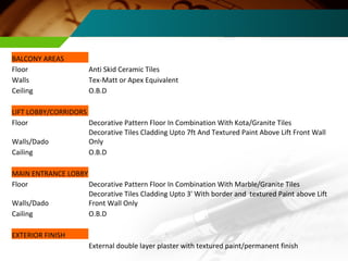 BALCONY AREAS Floor Anti Skid Ceramic Tiles Walls Tex-Matt or Apex Equivalent Ceiling O.B.D LIFT LOBBY/CORRIDORS Floor Decorative Pattern Floor In Combination With Kota/Granite Tiles Walls/Dado Decorative Tiles Cladding Upto 7ft And Textured Paint Above Lift Front Wall Only Cailing O.B.D MAIN ENTRANCE LOBBY Floor Decorative Pattern Floor In Combination With Marble/Granite Tiles Walls/Dado Decorative Tiles Cladding Upto 3' With border and  textured Paint above Lift Front Wall Only Cailing O.B.D EXTERIOR FINISH External double layer plaster with textured paint/permanent finish 