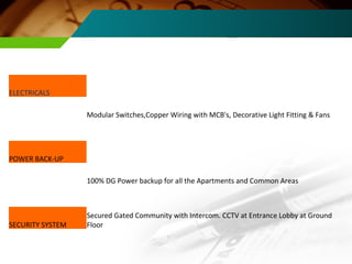 ELECTRICALS Modular Switches,Copper Wiring with MCB's, Decorative Light Fitting & Fans POWER BACK-UP 100% DG Power backup for all the Apartments and Common Areas SECURITY SYSTEM Secured Gated Community with Intercom. CCTV at Entrance Lobby at Ground Floor 