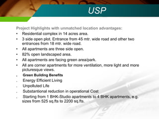 USP Project Highlights with unmatched location advantages: Residential complex in 14 acres area. 3 side open plot. Entrance from 45 mtr. wide road and other two entrances from 18 mtr. wide road. All apartments are three side open. 82% open landscaped area. All apartments are facing green area/park. All are corner apartments for more ventilation, more light and more picturesque views. .  Green Building Benefits .  Energy Efficient Living .  Unpolluted Life .  Substantional reduction in operational Cost .  Starting from 1 BHK-Studio apartments to 4 BHK apartments, e.g. sizes from 525 sq.fts to 2200 sq.fts. 