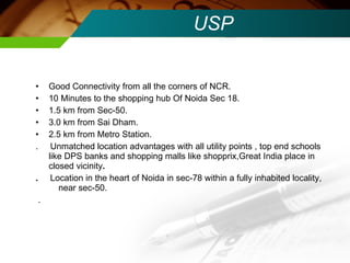 USP Good Connectivity from all the corners of NCR. 10 Minutes to the shopping hub Of Noida Sec 18. 1.5 km from Sec-50. 3.0 km from Sai Dham. 2.5 km from Metro Station. .  Unmatched location advantages with all utility points , top end schools like DPS banks and shopping malls like shopprix,Great India place in closed vicinity . .  Location in the heart of Noida in sec-78 within a fully inhabited locality,  near sec-50. .  