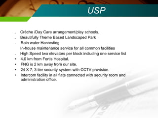 USP .  Crèche /Day Care arrangement/play schools. .  Beautifully Theme Based Landscaped Park .  Rain water Harvesting In-house maintenance service for all common facilities .  High Speed two elevators per block including one service list 4.0 km from Fortis Hospital.  FNG is 2 km away from our site. 24 X 7, 3 tier security system with CCTV provision. Intercom facility in all flats connected with security room and administration office. 
