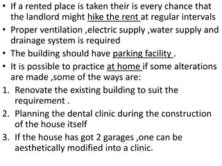 • If a rented place is taken their is every chance that
the landlord might hike the rent at regular intervals
• Proper ventilation ,electric supply ,water supply and
drainage system is required
• The building should have parking facility .
• It is possible to practice at home if some alterations
are made ,some of the ways are:
1. Renovate the existing building to suit the
requirement .
2. Planning the dental clinic during the construction
of the house itself
3. If the house has got 2 garages ,one can be
aesthetically modified into a clinic.
 