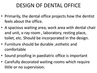 DESIGN OF DENTAL OFFICE
• Primarily, the dental office projects how the dentist
feels about the office.
• A spacious waiting area, work area with dental chair
and unit, x-ray room , laboratory, resting place,
toilet, etc. Should be incorporated in the design.
• Furniture should be durable ,esthetic and
comfortable
• Sound proofing in paediatric office is important
• Carefully decorated waiting rooms which require
little or no supervision.
 