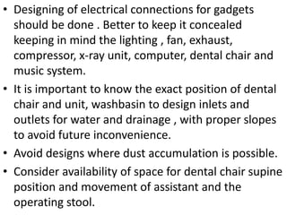 • Designing of electrical connections for gadgets
should be done . Better to keep it concealed
keeping in mind the lighting , fan, exhaust,
compressor, x-ray unit, computer, dental chair and
music system.
• It is important to know the exact position of dental
chair and unit, washbasin to design inlets and
outlets for water and drainage , with proper slopes
to avoid future inconvenience.
• Avoid designs where dust accumulation is possible.
• Consider availability of space for dental chair supine
position and movement of assistant and the
operating stool.
 