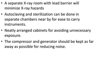 • A separate X-ray room with lead barrier will
minimize X-ray hazards
• Autoclaving and sterilization can be done in
separate chambers near by for ease to carry
instruments.
• Neatly arranged cabinets for avoiding unnecessary
exposure.
• The compressor and generator should be kept as far
away as possible for reducing noise.
 