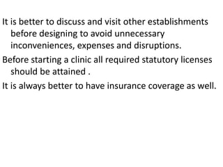 It is better to discuss and visit other establishments
before designing to avoid unnecessary
inconveniences, expenses and disruptions.
Before starting a clinic all required statutory licenses
should be attained .
It is always better to have insurance coverage as well.
 