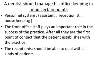 A dentist should manage his office keeping in
mind certain points
• Personnel system : (assistant , receptionist ,
house keeping )
• The front office staff plays an important role in the
success of the practice. After all they are the first
point of contact that the patient establishes with
the practice.
• The receptionist should be able to deal with all
kinds of patients.
 