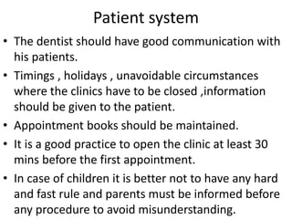 Patient system
• The dentist should have good communication with
his patients.
• Timings , holidays , unavoidable circumstances
where the clinics have to be closed ,information
should be given to the patient.
• Appointment books should be maintained.
• It is a good practice to open the clinic at least 30
mins before the first appointment.
• In case of children it is better not to have any hard
and fast rule and parents must be informed before
any procedure to avoid misunderstanding.
 