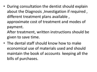 • During consultation the dentist should explain
about the Diagnosis ,Investigation if required ,
different treatment plans available ,
approximate cost of treatment and modes of
payment.
After treatment, written instructions should be
given to save time.
• The dental staff should know how to make
economical use of materials used and should
maintain the book of accounts keeping all the
bills of purchases.
 