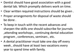 • Dentist should have good association with a good
dental lab. Which promptly delivers work on time.
• Clear written required instructions should be given .
• Proper arrangements for disposal of waste should
be done .
• To keep in touch with the recent advances and
sharpen the skills one should subscribe for journals
,attending workshops , continuing dental education
program , conferences, seminars , etc.
• A dental practitioner must take one day off every
week , should have at least two vacations every
year to spend time with family.
 