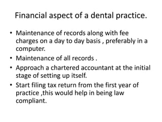 Financial aspect of a dental practice.
• Maintenance of records along with fee
charges on a day to day basis , preferably in a
computer.
• Maintenance of all records .
• Approach a chartered accountant at the initial
stage of setting up itself.
• Start filing tax return from the first year of
practice ,this would help in being law
compliant.
 