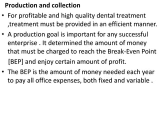 Production and collection
• For profitable and high quality dental treatment
,treatment must be provided in an efficient manner.
• A production goal is important for any successful
enterprise . It determined the amount of money
that must be charged to reach the Break-Even Point
[BEP] and enjoy certain amount of profit.
• The BEP is the amount of money needed each year
to pay all office expenses, both fixed and variable .
 
