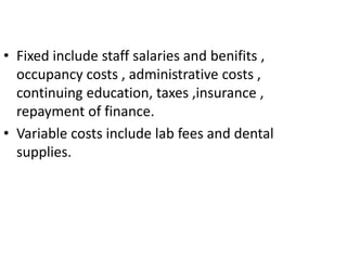 • Fixed include staff salaries and benifits ,
occupancy costs , administrative costs ,
continuing education, taxes ,insurance ,
repayment of finance.
• Variable costs include lab fees and dental
supplies.
 