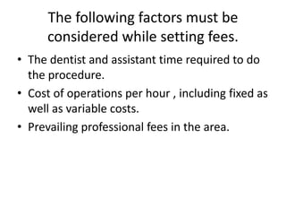 The following factors must be
considered while setting fees.
• The dentist and assistant time required to do
the procedure.
• Cost of operations per hour , including fixed as
well as variable costs.
• Prevailing professional fees in the area.
 