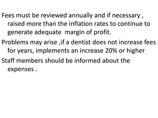 Fees must be reviewed annually and if necessary ,
raised more than the inflation rates to continue to
generate adequate margin of profit.
Problems may arise ,if a dentist does not increase fees
for years, implements an increase 20% or higher
Staff members should be informed about the
expenses .
 