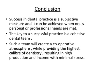 Conclusion
• Success in dental practice is a subjective
measure and it can be achieved when one’s
personal or professional needs are met.
• The key to a successful practice is a cohesive
dental team .
• Such a team will create a co-operative
atmosphere , while providing the highest
calibre of dentistry , resulting in high
production and income with minimal stress.
 