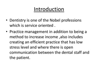Introduction
• Dentistry is one of the Nobel professions
which is service oriented .
• Practice management in addition to being a
method to increase income ,also includes
creating an efficient practice that has low
stress level and where there is open
communication between the dental staff and
the patient.
 