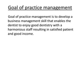 Goal of practice management
Goal of practice management is to develop a
business management skill that enables the
dentist to enjoy good dentistry with a
harmonious staff resulting in satisfied patient
and good income.
 